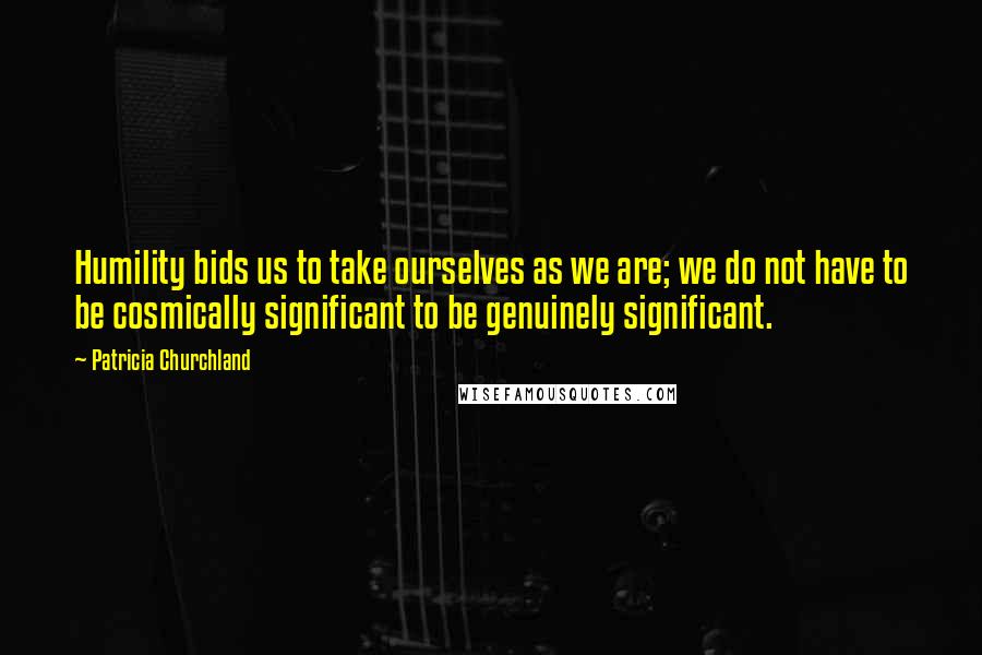 Patricia Churchland quotes: Humility bids us to take ourselves as we are; we do not have to be cosmically significant to be genuinely significant. Patricia Churchland quotes: Humility bids us to take ourselves as we are; we do not have to be cosmically significant to be genuinely significant.