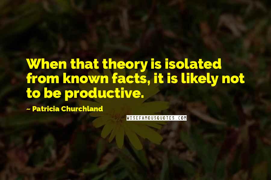 Patricia Churchland quotes: When that theory is isolated from known facts, it is likely not to be productive. Patricia Churchland quotes: When that theory is isolated from known facts, it is likely not to be productive.