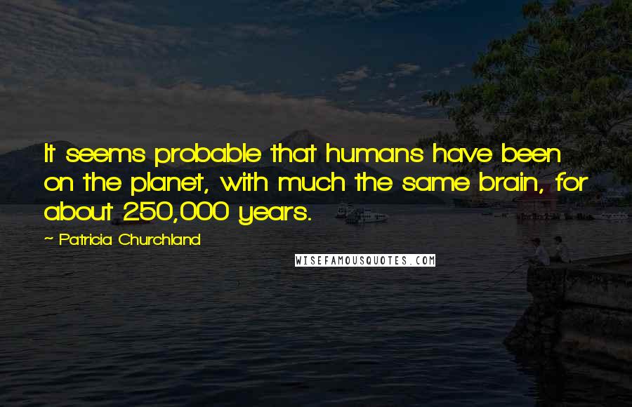 Patricia Churchland quotes: It seems probable that humans have been on the planet, with much the same brain, for about 250,000 years. Patricia Churchland quotes: It seems probable that humans have been on the planet, with much the same brain, for about 250,000 years.