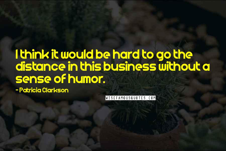 Patricia Clarkson quotes: I think it would be hard to go the distance in this business without a sense of humor.