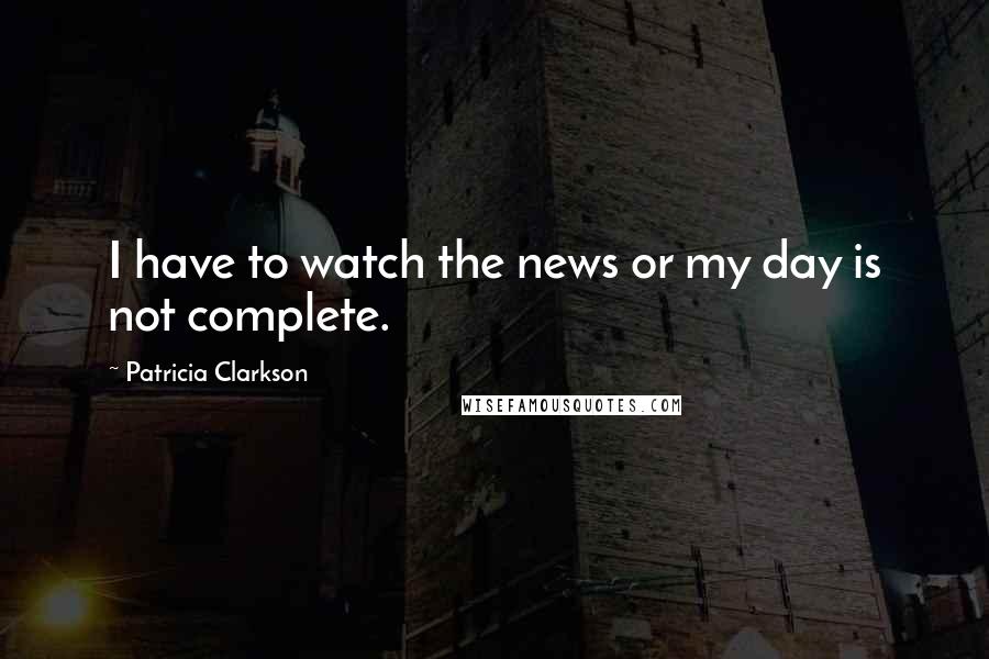 Patricia Clarkson quotes: I have to watch the news or my day is not complete.