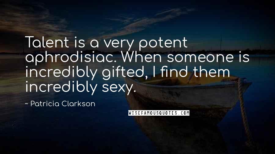 Patricia Clarkson quotes: Talent is a very potent aphrodisiac. When someone is incredibly gifted, I find them incredibly sexy.