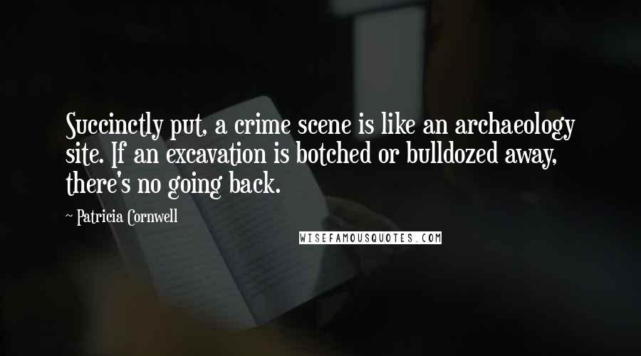 Patricia Cornwell quotes: Succinctly put, a crime scene is like an archaeology site. If an excavation is botched or bulldozed away, there's no going back.