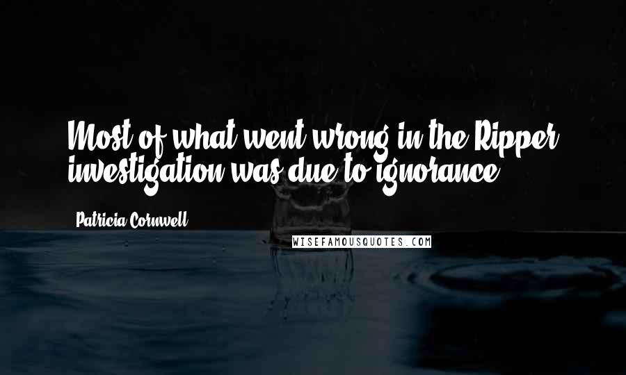 Patricia Cornwell quotes: Most of what went wrong in the Ripper investigation was due to ignorance. Patricia Cornwell quotes: Most of what went wrong in the Ripper investigation was due to ignorance.
