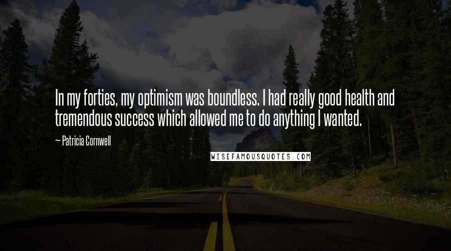 Patricia Cornwell quotes: In my forties, my optimism was boundless. I had really good health and tremendous success which allowed me to do anything I wanted. Patricia Cornwell quotes: In my forties, my optimism was boundless. I had really good health and tremendous success which allowed me to do anything I wanted.