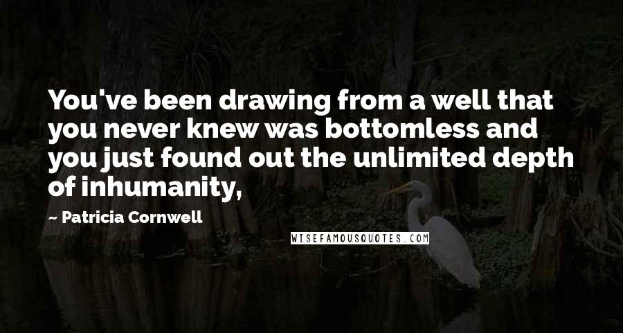 Patricia Cornwell quotes: You've been drawing from a well that you never knew was bottomless and you just found out the unlimited depth of inhumanity, Patricia Cornwell quotes: You've been drawing from a well that you never knew was bottomless and you just found out the unlimited depth of inhumanity,