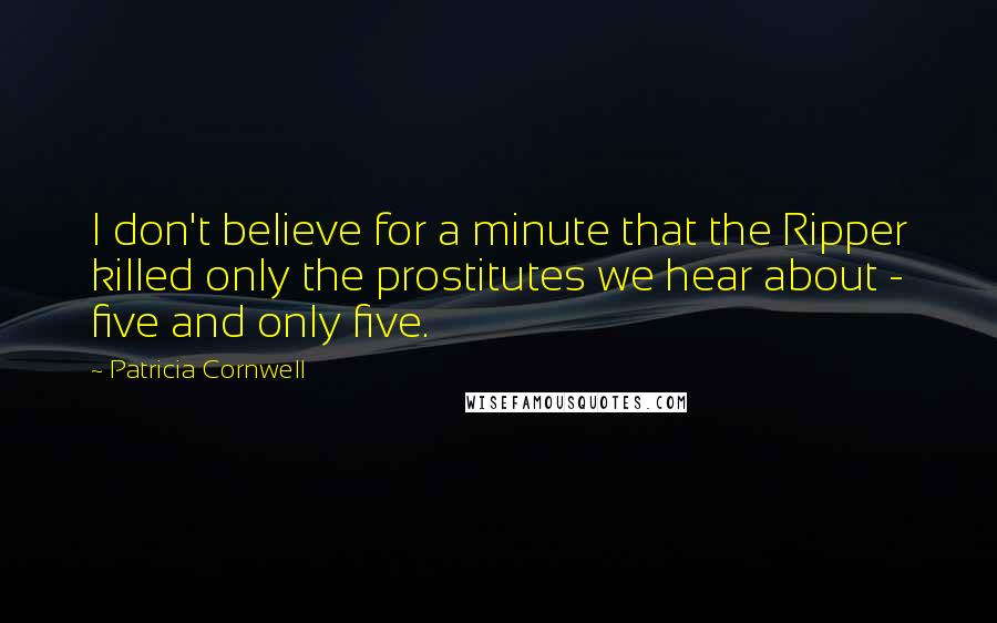 Patricia Cornwell quotes: I don't believe for a minute that the Ripper killed only the prostitutes we hear about - five and only five. Patricia Cornwell quotes: I don't believe for a minute that the Ripper killed only the prostitutes we hear about - five and only five.
