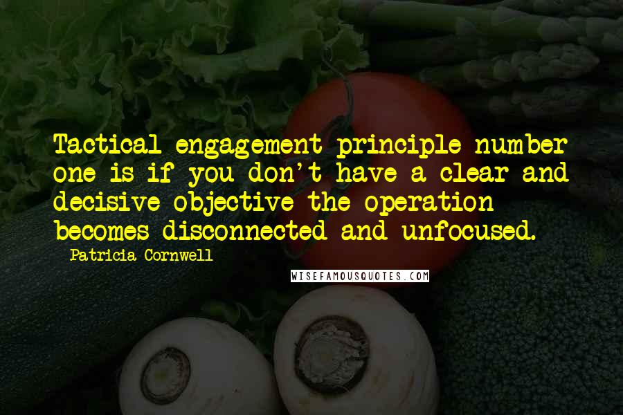 Patricia Cornwell quotes: Tactical engagement principle number one is if you don't have a clear and decisive objective the operation becomes disconnected and unfocused. Patricia Cornwell quotes: Tactical engagement principle number one is if you don't have a clear and decisive objective the operation becomes disconnected and unfocused.