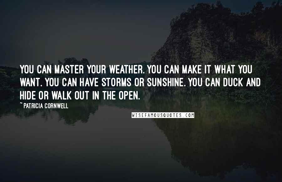 Patricia Cornwell quotes: You can master your weather. You can make it what you want. You can have storms or sunshine. You can duck and hide or walk out in the open. Patricia Cornwell quotes: You can master your weather. You can make it what you want. You can have storms or sunshine. You can duck and hide or walk out in the open.