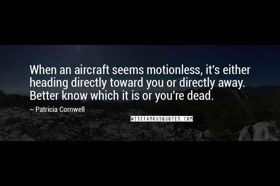 Patricia Cornwell quotes: When an aircraft seems motionless, it's either heading directly toward you or directly away. Better know which it is or you're dead. Patricia Cornwell quotes: When an aircraft seems motionless, it's either heading directly toward you or directly away. Better know which it is or you're dead.