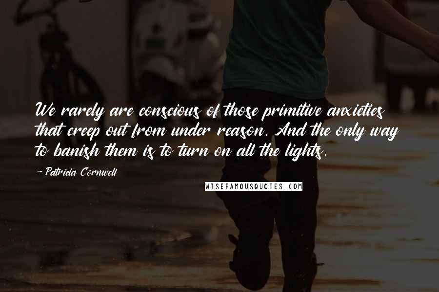 Patricia Cornwell quotes: We rarely are conscious of those primitive anxieties that creep out from under reason. And the only way to banish them is to turn on all the lights. Patricia Cornwell quotes: We rarely are conscious of those primitive anxieties that creep out from under reason. And the only way to banish them is to turn on all the lights.