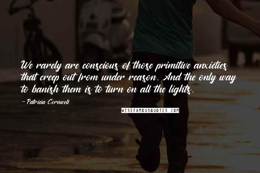 Patricia Cornwell quotes: We rarely are conscious of those primitive anxieties that creep out from under reason. And the only way to banish them is to turn on all the lights.