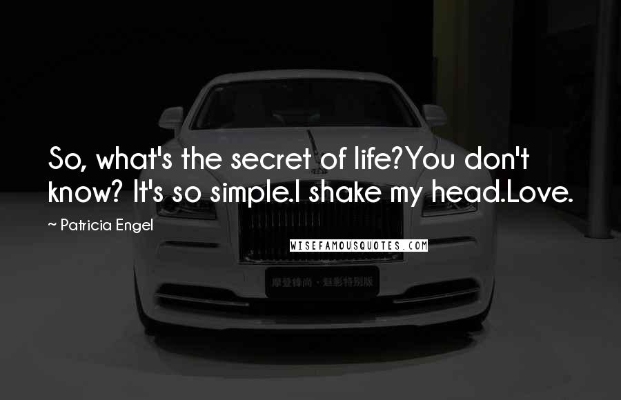 Patricia Engel quotes: So, what's the secret of life?You don't know? It's so simple.I shake my head.Love. Patricia Engel quotes: So, what's the secret of life?You don't know? It's so simple.I shake my head.Love.