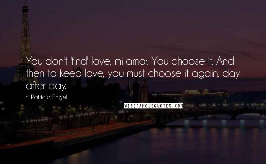 Patricia Engel quotes: You don't 'find' love, mi amor. You choose it. And then to keep love, you must choose it again, day after day. Patricia Engel quotes: You don't 'find' love, mi amor. You choose it. And then to keep love, you must choose it again, day after day.