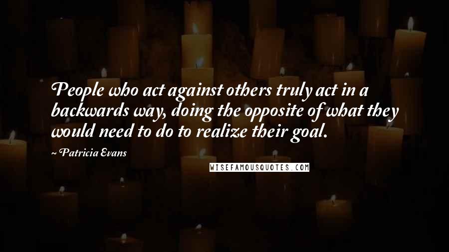 Patricia Evans quotes: People who act against others truly act in a backwards way, doing the opposite of what they would need to do to realize their goal.