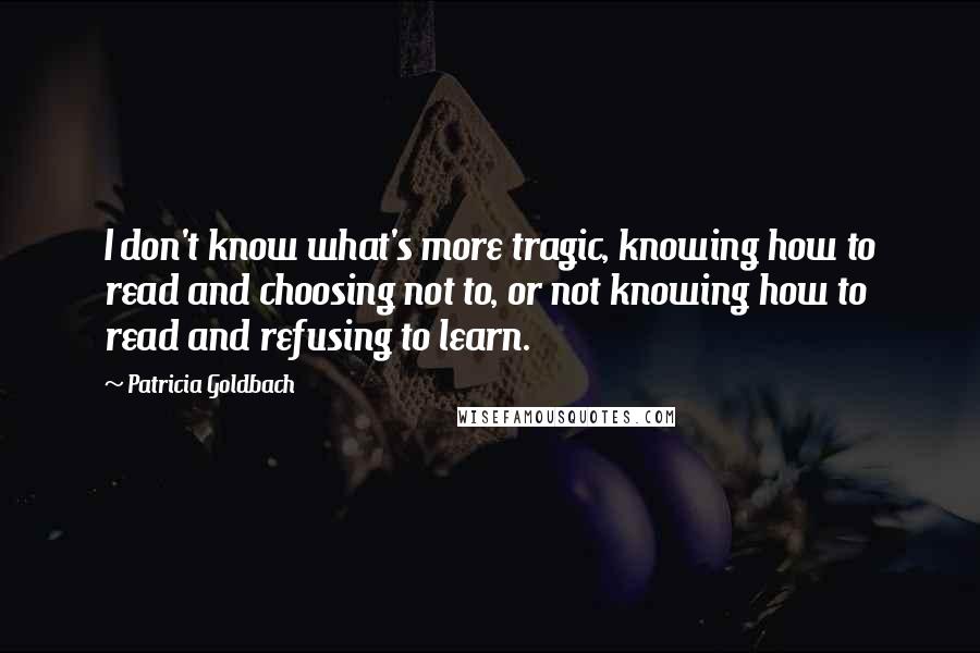 Patricia Goldbach quotes: I don't know what's more tragic, knowing how to read and choosing not to, or not knowing how to read and refusing to learn.
