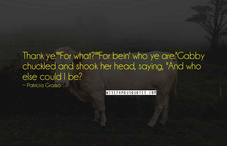 Patricia Grasso quotes: Thank ye.""For what?""For bein' who ye are."Gabby chuckled and shook her head, saying, "And who else could I be? Patricia Grasso quotes: Thank ye.""For what?""For bein' who ye are."Gabby chuckled and shook her head, saying, "And who else could I be?