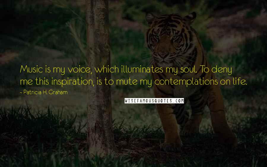 Patricia H. Graham quotes: Music is my voice, which illuminates my soul. To deny me this inspiration, is to mute my contemplations on life. Patricia H. Graham quotes: Music is my voice, which illuminates my soul. To deny me this inspiration, is to mute my contemplations on life.