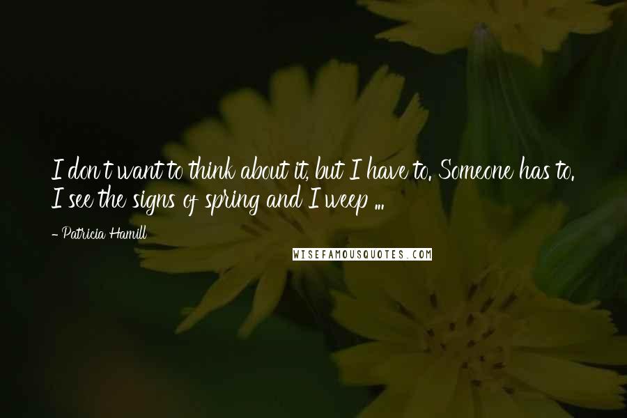 Patricia Hamill quotes: I don't want to think about it, but I have to. Someone has to. I see the signs of spring and I weep ... Patricia Hamill quotes: I don't want to think about it, but I have to. Someone has to. I see the signs of spring and I weep ...