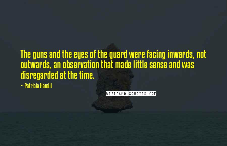 Patricia Hamill quotes: The guns and the eyes of the guard were facing inwards, not outwards, an observation that made little sense and was disregarded at the time.