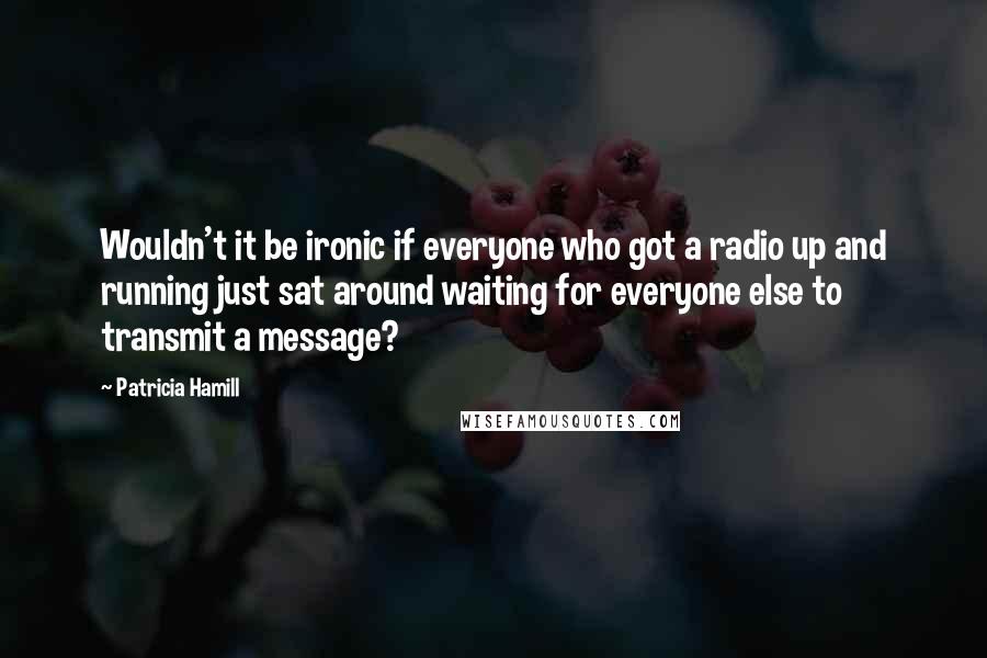 Patricia Hamill quotes: Wouldn't it be ironic if everyone who got a radio up and running just sat around waiting for everyone else to transmit a message? Patricia Hamill quotes: Wouldn't it be ironic if everyone who got a radio up and running just sat around waiting for everyone else to transmit a message?