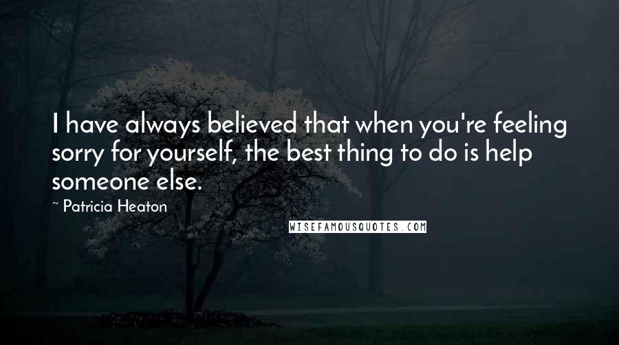 Patricia Heaton quotes: I have always believed that when you're feeling sorry for yourself, the best thing to do is help someone else. Patricia Heaton quotes: I have always believed that when you're feeling sorry for yourself, the best thing to do is help someone else.
