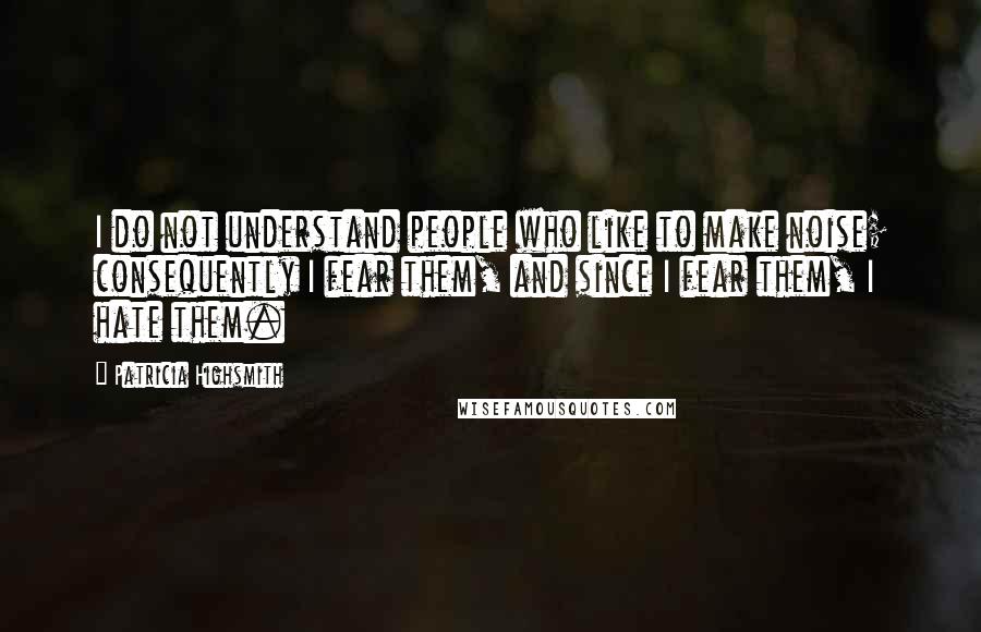 Patricia Highsmith quotes: I do not understand people who like to make noise; consequently I fear them, and since I fear them, I hate them.