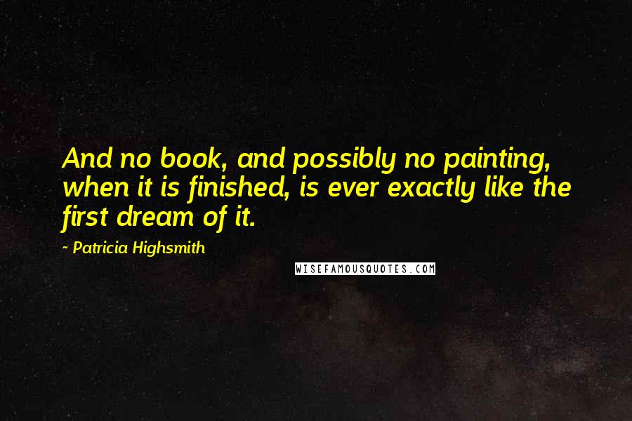 Patricia Highsmith quotes: And no book, and possibly no painting, when it is finished, is ever exactly like the first dream of it. Patricia Highsmith quotes: And no book, and possibly no painting, when it is finished, is ever exactly like the first dream of it.