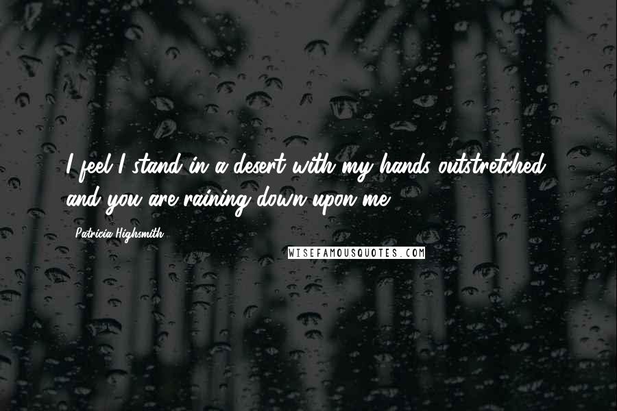 Patricia Highsmith quotes: I feel I stand in a desert with my hands outstretched, and you are raining down upon me.