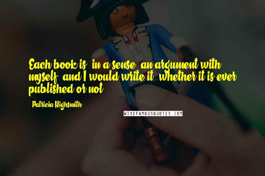 Patricia Highsmith quotes: Each book is, in a sense, an argument with myself, and I would write it, whether it is ever published or not. Patricia Highsmith quotes: Each book is, in a sense, an argument with myself, and I would write it, whether it is ever published or not.