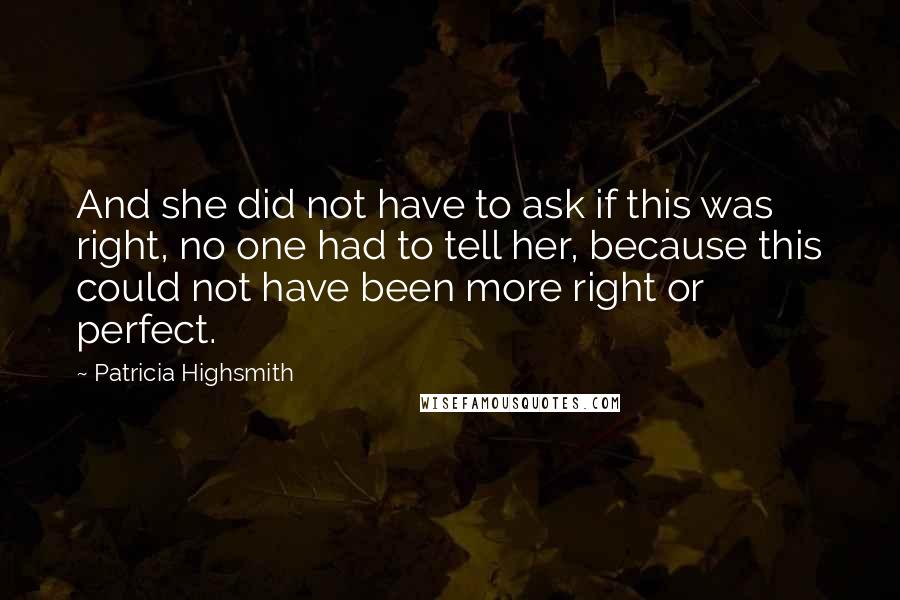 Patricia Highsmith quotes: And she did not have to ask if this was right, no one had to tell her, because this could not have been more right or perfect. Patricia Highsmith quotes: And she did not have to ask if this was right, no one had to tell her, because this could not have been more right or perfect.