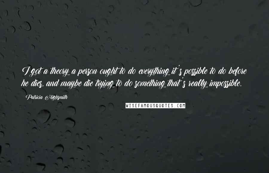 Patricia Highsmith quotes: I got a theory a person ought to do everything it's possible to do before he dies, and maybe die trying to do something that's really impossible. Patricia Highsmith quotes: I got a theory a person ought to do everything it's possible to do before he dies, and maybe die trying to do something that's really impossible.