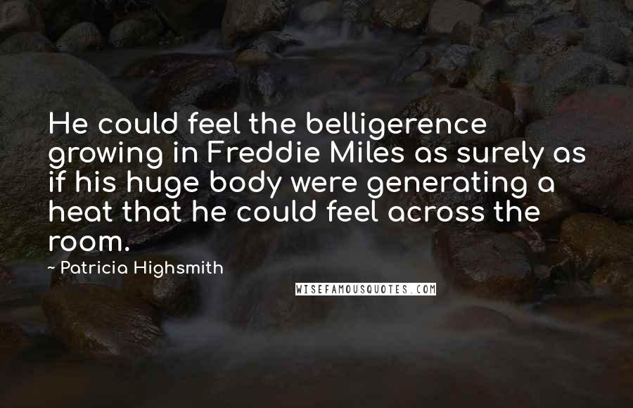 Patricia Highsmith quotes: He could feel the belligerence growing in Freddie Miles as surely as if his huge body were generating a heat that he could feel across the room. Patricia Highsmith quotes: He could feel the belligerence growing in Freddie Miles as surely as if his huge body were generating a heat that he could feel across the room.