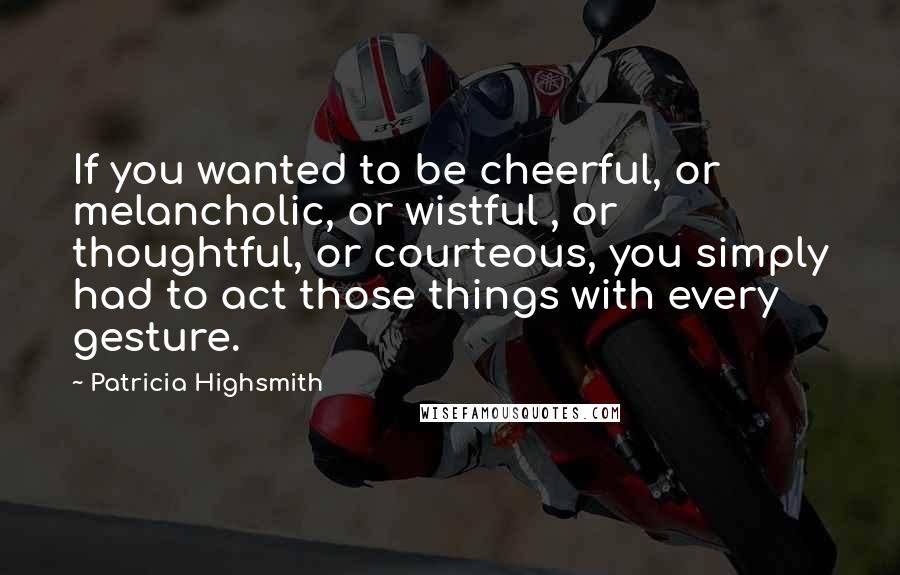 Patricia Highsmith quotes: If you wanted to be cheerful, or melancholic, or wistful , or thoughtful, or courteous, you simply had to act those things with every gesture. Patricia Highsmith quotes: If you wanted to be cheerful, or melancholic, or wistful , or thoughtful, or courteous, you simply had to act those things with every gesture.