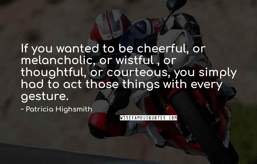 Patricia Highsmith quotes: If you wanted to be cheerful, or melancholic, or wistful , or thoughtful, or courteous, you simply had to act those things with every gesture.