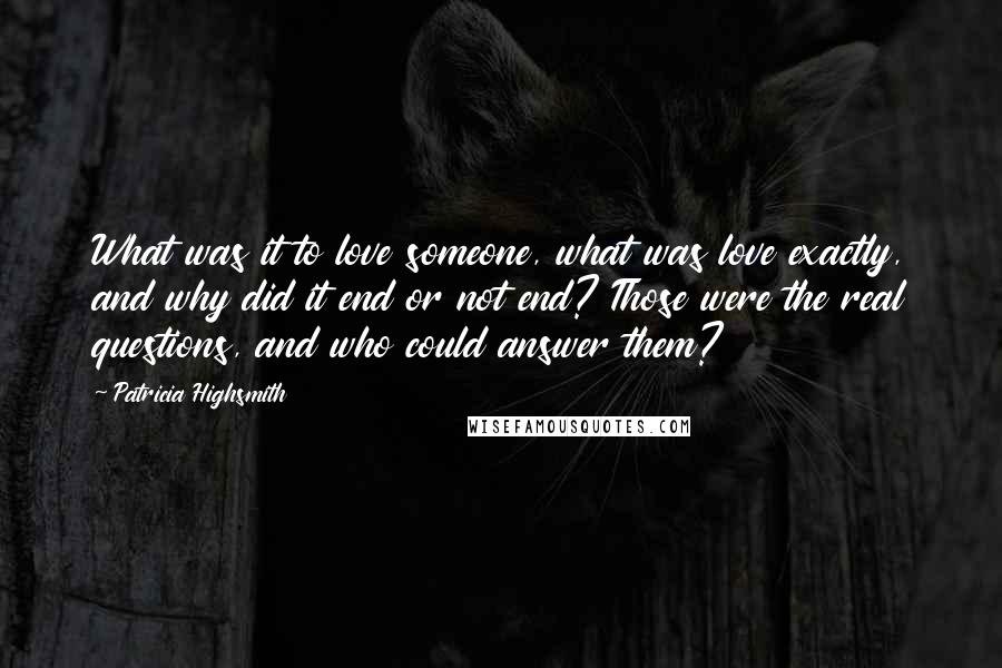 Patricia Highsmith quotes: What was it to love someone, what was love exactly, and why did it end or not end? Those were the real questions, and who could answer them? Patricia Highsmith quotes: What was it to love someone, what was love exactly, and why did it end or not end? Those were the real questions, and who could answer them?