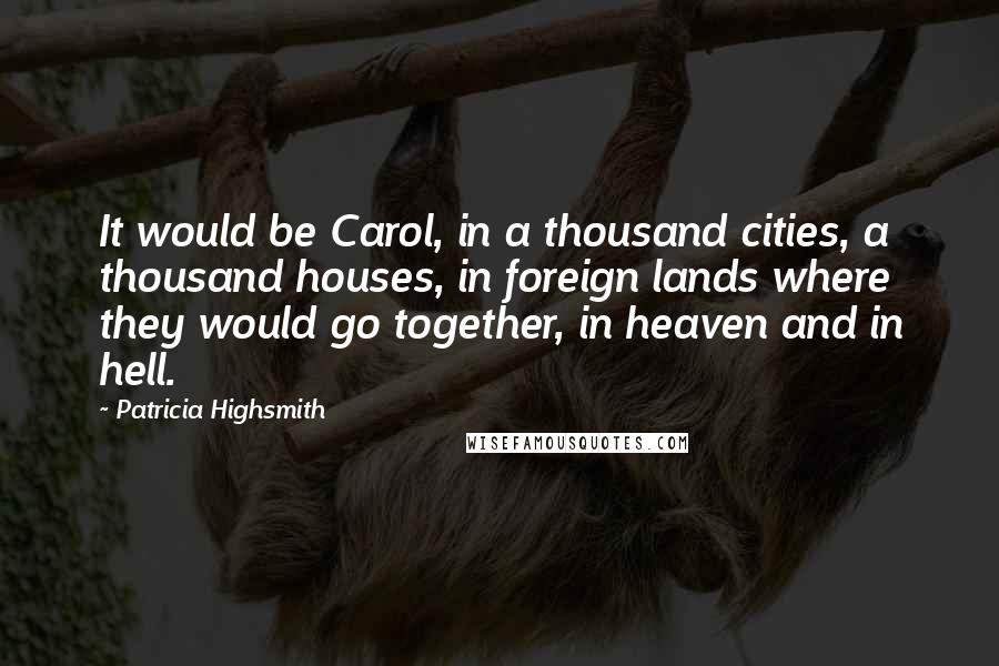 Patricia Highsmith quotes: It would be Carol, in a thousand cities, a thousand houses, in foreign lands where they would go together, in heaven and in hell. Patricia Highsmith quotes: It would be Carol, in a thousand cities, a thousand houses, in foreign lands where they would go together, in heaven and in hell.