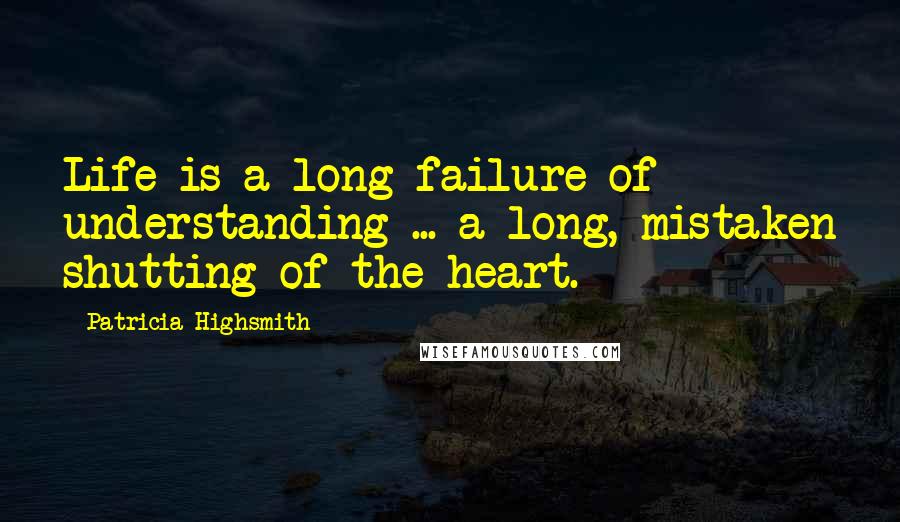 Patricia Highsmith quotes: Life is a long failure of understanding ... a long, mistaken shutting of the heart.