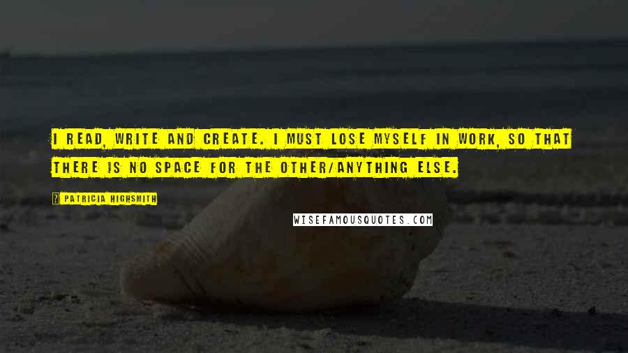 Patricia Highsmith quotes: I read, write and create. I must lose myself in work, so that there is no space for the other/anything else. Patricia Highsmith quotes: I read, write and create. I must lose myself in work, so that there is no space for the other/anything else.