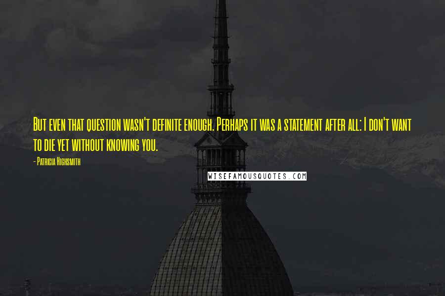 Patricia Highsmith quotes: But even that question wasn't definite enough. Perhaps it was a statement after all: I don't want to die yet without knowing you.