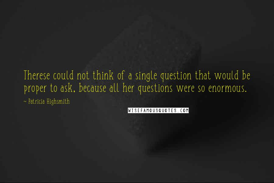 Patricia Highsmith quotes: Therese could not think of a single question that would be proper to ask, because all her questions were so enormous.