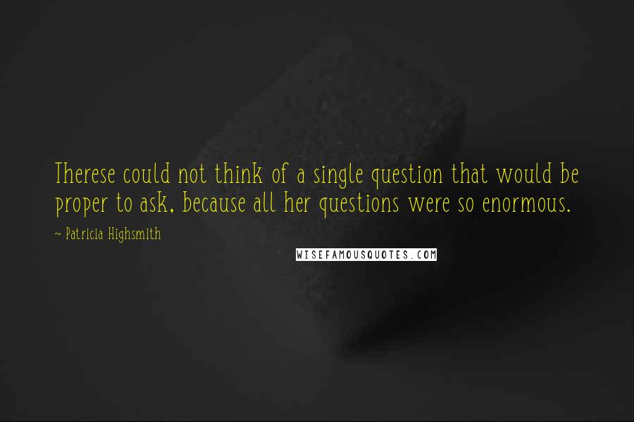 Patricia Highsmith quotes: Therese could not think of a single question that would be proper to ask, because all her questions were so enormous. Patricia Highsmith quotes: Therese could not think of a single question that would be proper to ask, because all her questions were so enormous.
