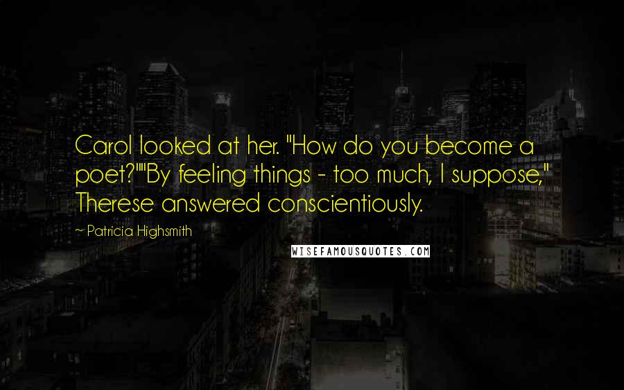 Patricia Highsmith quotes: Carol looked at her. "How do you become a poet?""By feeling things - too much, I suppose," Therese answered conscientiously. Patricia Highsmith quotes: Carol looked at her. "How do you become a poet?""By feeling things - too much, I suppose," Therese answered conscientiously.