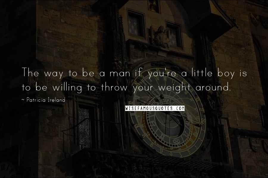 Patricia Ireland quotes: The way to be a man if you're a little boy is to be willing to throw your weight around.