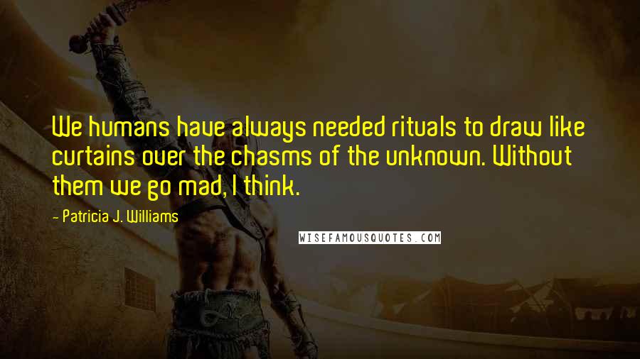 Patricia J. Williams quotes: We humans have always needed rituals to draw like curtains over the chasms of the unknown. Without them we go mad, I think.
