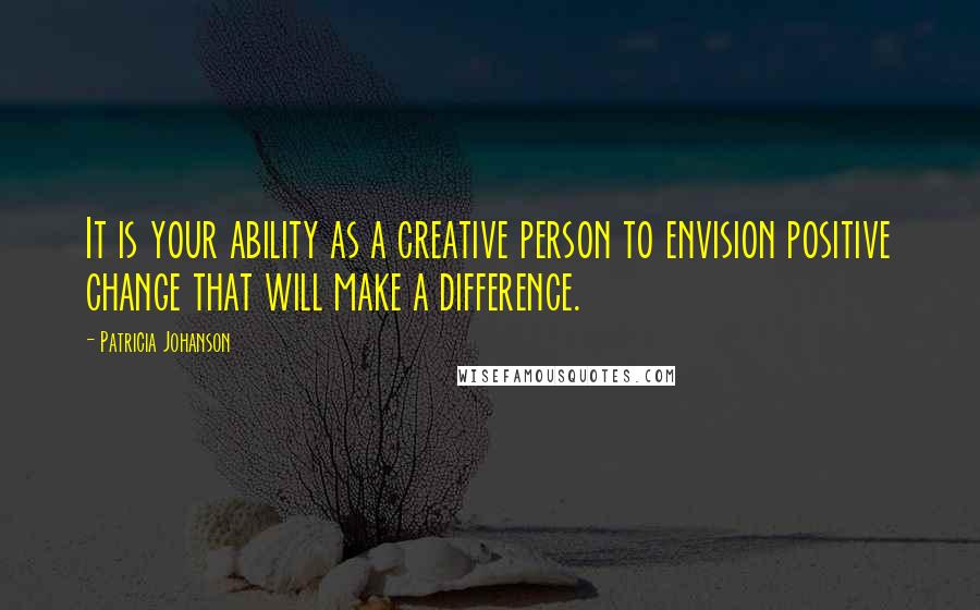 Patricia Johanson quotes: It is your ability as a creative person to envision positive change that will make a difference.