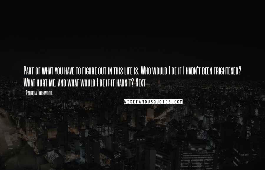 Patricia Lockwood quotes: Part of what you have to figure out in this life is, Who would I be if I hadn't been frightened? What hurt me, and what would I be if Patricia Lockwood quotes: Part of what you have to figure out in this life is, Who would I be if I hadn't been frightened? What hurt me, and what would I be if