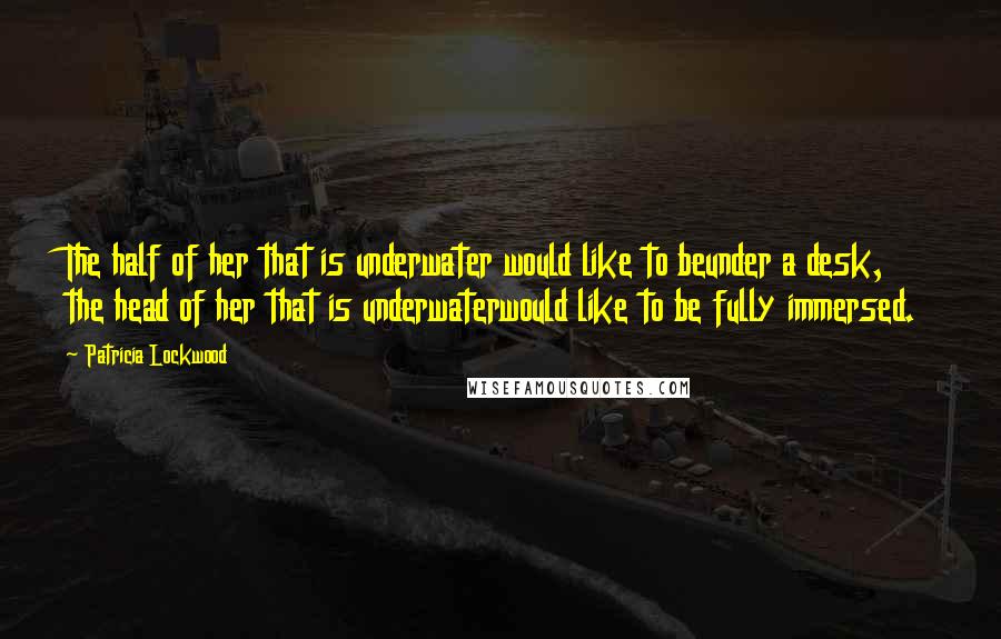 Patricia Lockwood quotes: The half of her that is underwater would like to beunder a desk, the head of her that is underwaterwould like to be fully immersed. Patricia Lockwood quotes: The half of her that is underwater would like to beunder a desk, the head of her that is underwaterwould like to be fully immersed.