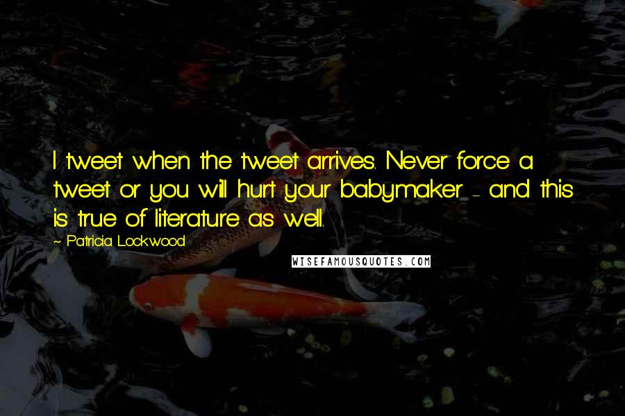 Patricia Lockwood quotes: I tweet when the tweet arrives. Never force a tweet or you will hurt your babymaker - and this is true of literature as well. Patricia Lockwood quotes: I tweet when the tweet arrives. Never force a tweet or you will hurt your babymaker - and this is true of literature as well.