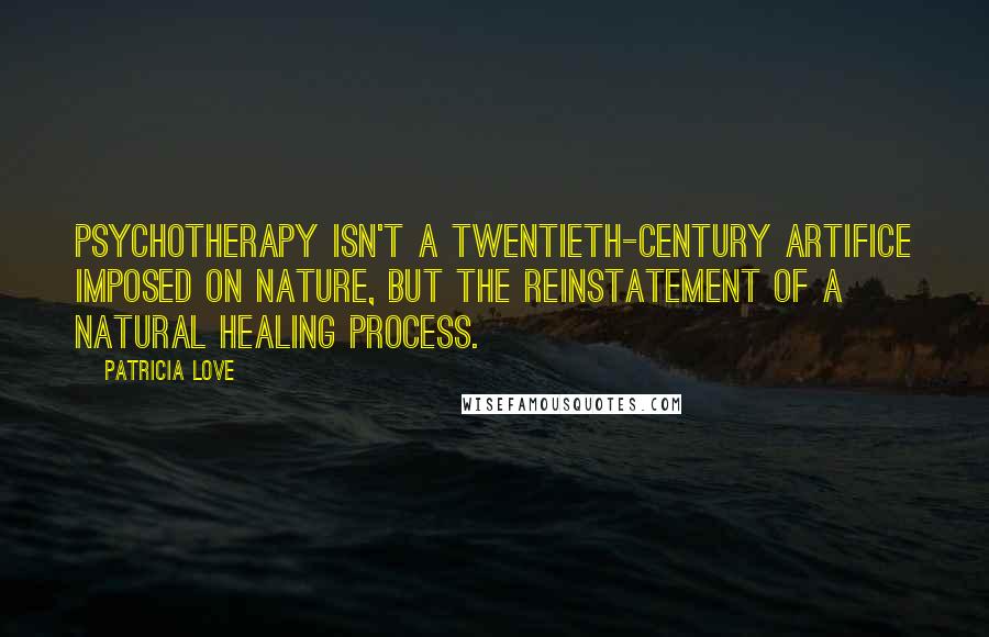Patricia Love quotes: Psychotherapy isn't a twentieth-century artifice imposed on nature, but the reinstatement of a natural healing process. Patricia Love quotes: Psychotherapy isn't a twentieth-century artifice imposed on nature, but the reinstatement of a natural healing process.